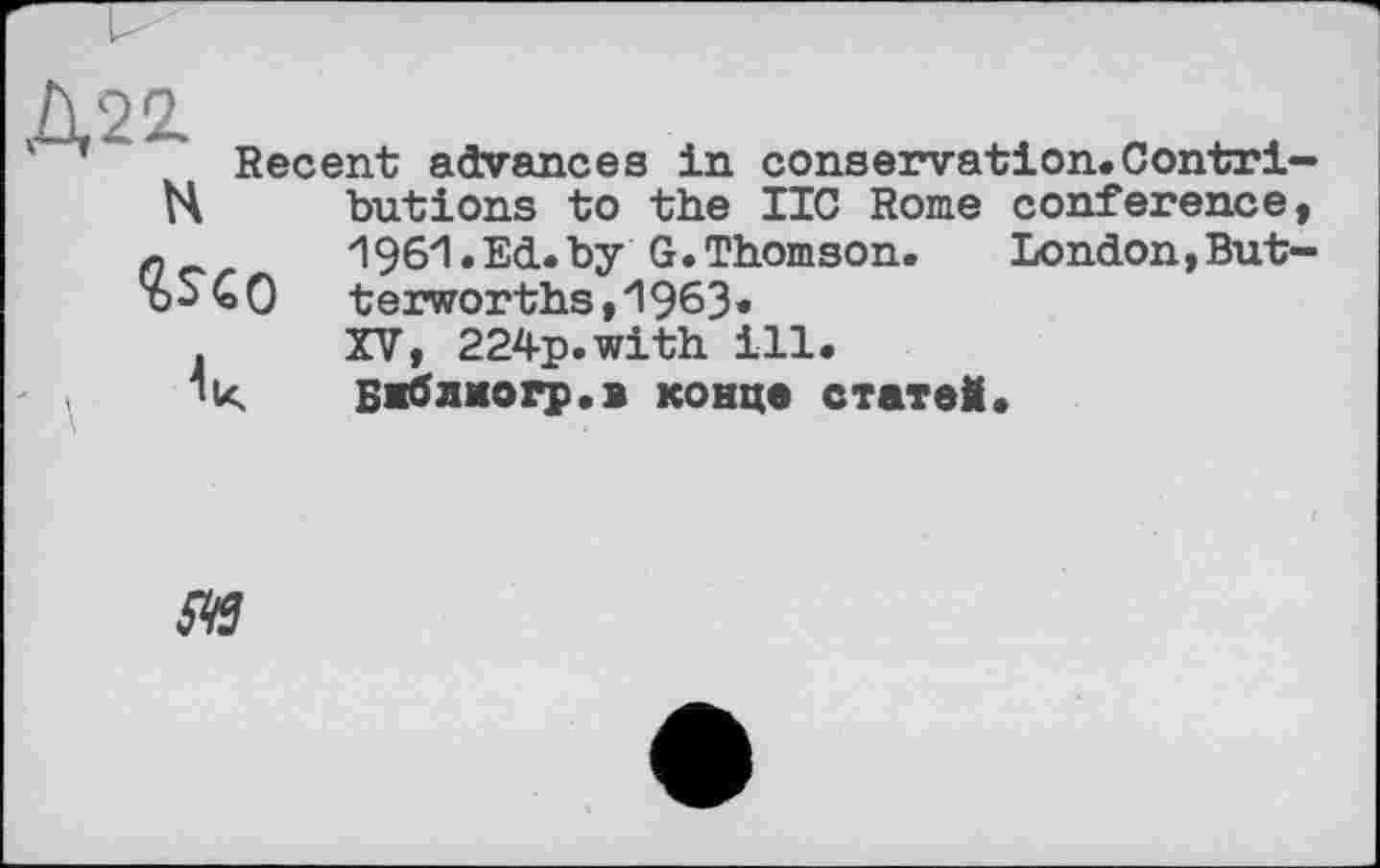 ﻿Д22.
N
Uo
Recent advances in conservation.Contributions to the IIC Rome conference, 196И. Ed. by G. Thomson.	London, But-
terworths, 1963« XV, 224p.with ill.
Біблкогр.в конце статей.